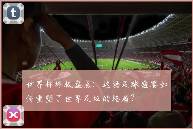 世界杯终极盘点：这场足球盛宴如何重塑了世界足坛的格局？