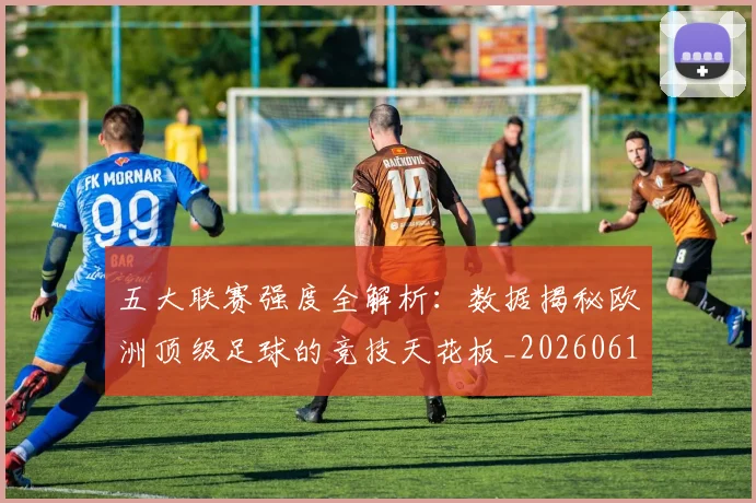 五大联赛强度全解析:数据揭秘欧洲顶级足球的竞技天花板_20260611141653