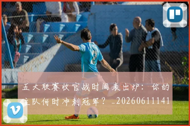 五大联赛收官战时间表出炉：你的主队何时冲刺冠军？_20260611141703