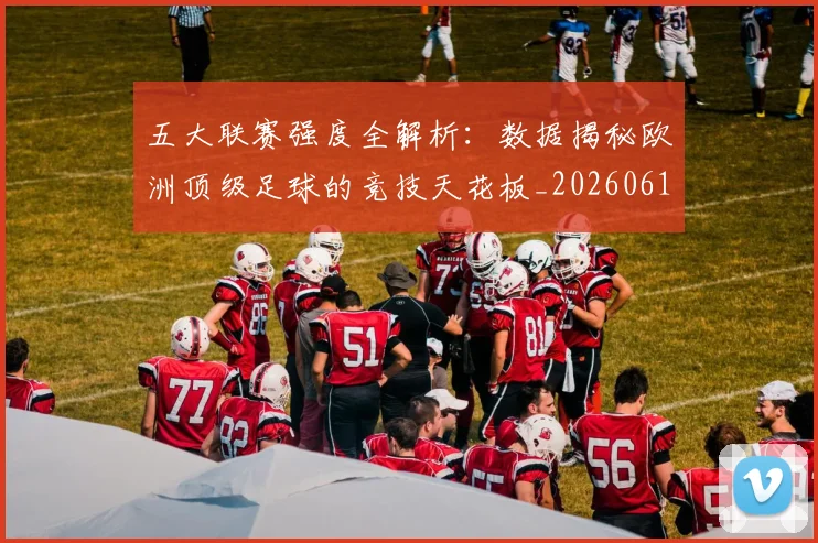 五大联赛强度全解析:数据揭秘欧洲顶级足球的竞技天花板_20260611141653