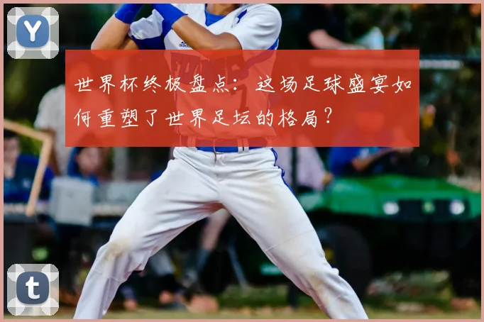 世界杯终极盘点：这场足球盛宴如何重塑了世界足坛的格局？